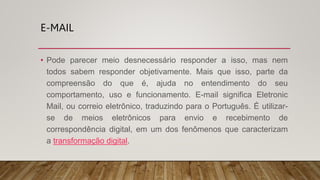 E-MAIL
• Pode parecer meio desnecessário responder a isso, mas nem
todos sabem responder objetivamente. Mais que isso, parte da
compreensão do que é, ajuda no entendimento do seu
comportamento, uso e funcionamento. E-mail significa Eletronic
Mail, ou correio eletrônico, traduzindo para o Português. É utilizar-
se de meios eletrônicos para envio e recebimento de
correspondência digital, em um dos fenômenos que caracterizam
a transformação digital.
 
