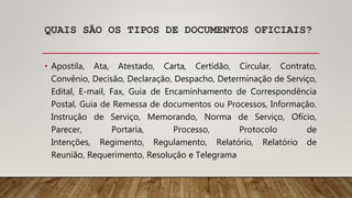 QUAIS SÃO OS TIPOS DE DOCUMENTOS OFICIAIS?
• Apostila, Ata, Atestado, Carta, Certidão, Circular, Contrato,
Convênio, Decisão, Declaração, Despacho, Determinação de Serviço,
Edital, E-mail, Fax, Guia de Encaminhamento de Correspondência
Postal, Guia de Remessa de documentos ou Processos, Informação.
Instrução de Serviço, Memorando, Norma de Serviço, Ofício,
Parecer, Portaria, Processo, Protocolo de
Intenções, Regimento, Regulamento, Relatório, Relatório de
Reunião, Requerimento, Resolução e Telegrama
 