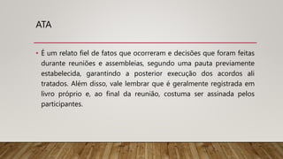 ATA
• É um relato fiel de fatos que ocorreram e decisões que foram feitas
durante reuniões e assembleias, segundo uma pauta previamente
estabelecida, garantindo a posterior execução dos acordos ali
tratados. Além disso, vale lembrar que é geralmente registrada em
livro próprio e, ao final da reunião, costuma ser assinada pelos
participantes.
 