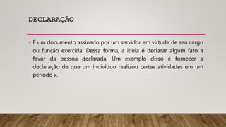 DECLARAÇÃO
• É um documento assinado por um servidor em virtude de seu cargo
ou função exercida. Dessa forma, a ideia é declarar algum fato a
favor da pessoa declarada. Um exemplo disso é fornecer a
declaração de que um indivíduo realizou certas atividades em um
período x.
 