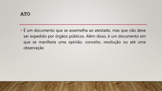 ATO
• É um documento que se assemelha ao atestado, mas que não deve
ser expedido por órgãos públicos. Além disso, é um documento em
que se manifesta uma opinião, conceito, resolução ou até uma
observação
 