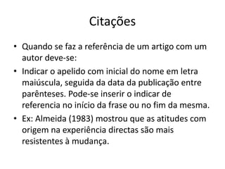 Citações
• Quando se faz a referência de um artigo com um
autor deve-se:
• Indicar o apelido com inicial do nome em letra
maiúscula, seguida da data da publicação entre
parênteses. Pode-se inserir o indicar de
referencia no início da frase ou no fim da mesma.
• Ex: Almeida (1983) mostrou que as atitudes com
origem na experiência directas são mais
resistentes à mudança.
 