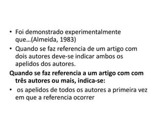 • Foi demonstrado experimentalmente
que…(Almeida, 1983)
• Quando se faz referencia de um artigo com
dois autores deve-se indicar ambos os
apelidos dos autores.
Quando se faz referencia a um artigo com com
três autores ou mais, indica-se:
• os apelidos de todos os autores a primeira vez
em que a referencia ocorrer
 