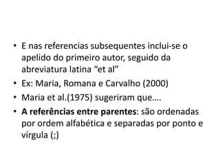 • E nas referencias subsequentes inclui-se o
apelido do primeiro autor, seguido da
abreviatura latina “et al”
• Ex: Maria, Romana e Carvalho (2000)
• Maria et al.(1975) sugeriram que….
• A referências entre parentes: são ordenadas
por ordem alfabética e separadas por ponto e
vírgula (;)
 