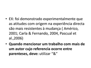 • EX: foi demonstrado experimentalmente que
as atitudes com origem na experiência directa
são mais resistentes à mudança ( Américo,
2001; Carla & Fernando, 2004, Pascual et
al.,2006)
• Quando mencionar um trabalho com mais de
um autor cujo referencia ocorre entre
parenteses, deve: utilizar “&”
 