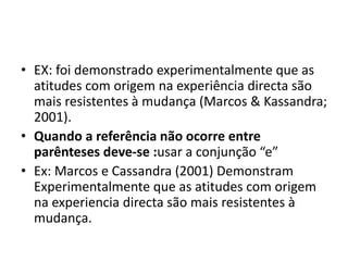 • EX: foi demonstrado experimentalmente que as
atitudes com origem na experiência directa são
mais resistentes à mudança (Marcos & Kassandra;
2001).
• Quando a referência não ocorre entre
parênteses deve-se :usar a conjunção “e”
• Ex: Marcos e Cassandra (2001) Demonstram
Experimentalmente que as atitudes com origem
na experiencia directa são mais resistentes à
mudança.
 