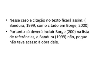 • Nesse caso a citação no texto ficará assim: (
Bandura, 1999, como citado em Borge, 2000)
• Portanto só deverá incluir Borge (200) na lista
de referências, e Bandura (1999) não, poque
não teve acesso à obra dele.
 