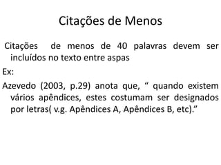 Citações de Menos
Citações de menos de 40 palavras devem ser
incluídos no texto entre aspas
Ex:
Azevedo (2003, p.29) anota que, “ quando existem
vários apêndices, estes costumam ser designados
por letras( v.g. Apêndices A, Apêndices B, etc).”
 