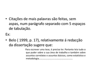 • Citações de mais palavras são feitas, sem
aspas, num parágrafo separado com 5 espaços
de tabulação.
Ex:
• Belo ( 1999, p. 17), relativamente á redacção
da dissertação sugere que:
Para escrever uma tese, é preciso ler. Portanto leia tudo o
que puder sobre a sua área de trabalho e também sobre
assuntos correlatos e assuntos básicos, como estatístico e
metodologia………………………………………………….
 