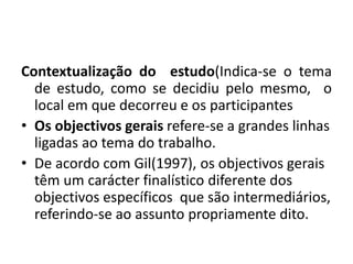 Contextualização do estudo(Indica-se o tema
de estudo, como se decidiu pelo mesmo, o
local em que decorreu e os participantes
• Os objectivos gerais refere-se a grandes linhas
ligadas ao tema do trabalho.
• De acordo com Gil(1997), os objectivos gerais
têm um carácter finalístico diferente dos
objectivos específicos que são intermediários,
referindo-se ao assunto propriamente dito.
 