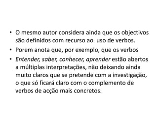 • O mesmo autor considera ainda que os objectivos
são definidos com recurso ao uso de verbos.
• Porem anota que, por exemplo, que os verbos
• Entender, saber, conhecer, aprender estão abertos
a múltiplas interpretações, não deixando ainda
muito claros que se pretende com a investigação,
o que só ficará claro com o complemento de
verbos de acção mais concretos.
 