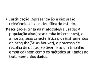 • Justificação: Apresentação e discussão
relevância social e científica do estudo,
Descrição sucinta da metodologia usada: A
população alvo( caso tenha informantes), a
amostra, suas características, os instrumentos
da pesquisa(Se os houver), o processo de
recolha de dados( se tiver feito um trabalho
empírico) bem como os métodos utilizados no
tratamento dos dados.
 