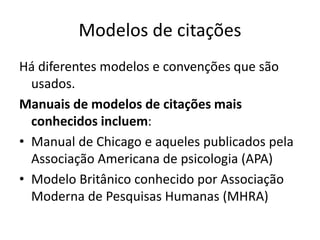 Modelos de citações
Há diferentes modelos e convenções que são
usados.
Manuais de modelos de citações mais
conhecidos incluem:
• Manual de Chicago e aqueles publicados pela
Associação Americana de psicologia (APA)
• Modelo Britânico conhecido por Associação
Moderna de Pesquisas Humanas (MHRA)
 