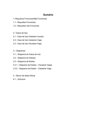 Sumário
1- Requisitos Funcionais/Não Funcionais
1.1 - Requisitos Funcionais
1.2 - Requisitos não Funcionais
2 - Casos de Uso
2.1 - Caso de Uso Cadastrar Usuário
2.2 - Caso de Uso Cadastrar Vaga
2.3 - Caso de Uso Visualizar Vaga
3 – Diagramas
3.1 – Diagrama de Casos de Uso
3.2 – Diagrama de Classes
3.3 – Diagrama de Estado
3.3.1 – Diagrama de Estado – Visualizar Vagas
3.3.2 – Diagrama de Estado – Cadastrar Vaga
4 – Banco de dados Nosql
4.1 – Estrutura
 