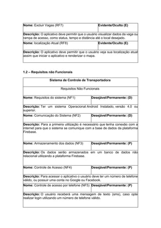 Nome: Excluir Vagas (RF7) Evidente/Oculto (E)
Descrição: O aplicativo deve permitir que o usuário visualizar dados da vaga ou
rampa de acesso, como status, tempo e distância até o local desejado.
Nome: localização Atual (RF8) Evidente/Oculto (E)
Descrição: O aplicativo deve permitir que o usuário veja sua localização atual
assim que iniciar o aplicativo e renderizar o mapa.
1.2 – Requisitos não Funcionais
Sistema de Controle de Transportadora
Requisitos Não Funcionais
Nome: Requisitos do sistema (NF1) Desejável/Permanente: (D)
Descrição: Ter um sistema Operacional Android Instalado, versão 4.0 ou
superior.
Nome: Comunicação do Sistema (NF2) Desejável/Permanente: (D)
Descrição: Para a primeira utilização é necessário que tenha conexão com a
internet para que o sistema se comunique com a base de dados da plataforma
Firebase.
Nome: Armazenamento dos dados (NF3) Desejável/Permanente: (P)
Descrição: Os dados serão armazenados em um banco de dados não
relacional utilizando a plataforma Firebase.
Nome: Controle de Acesso (NF4) Desejável/Permanente: (P)
Descrição: Para acessar o aplicativo o usuário deve ter um número de telefone
válido, ou possuir uma conta no Google ou Facebook.
Nome: Controle de acesso por telefone (NF5) Desejável/Permanente: (P)
Descrição: O usuário receberá uma mensagem de texto (sms), caso opte
realizar login utilizando um número de telefone válido.
 