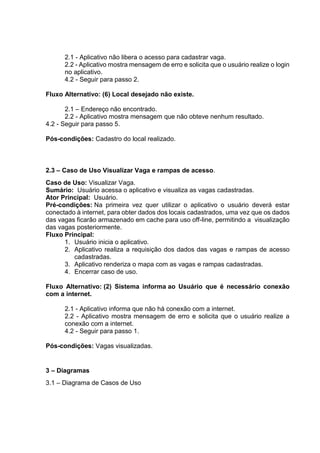 2.1 - Aplicativo não libera o acesso para cadastrar vaga.
2.2 - Aplicativo mostra mensagem de erro e solicita que o usuário realize o login
no aplicativo.
4.2 - Seguir para passo 2.
Fluxo Alternativo: (6) Local desejado não existe.
2.1 – Endereço não encontrado.
2.2 - Aplicativo mostra mensagem que não obteve nenhum resultado.
4.2 - Seguir para passo 5.
Pós-condições: Cadastro do local realizado.
2.3 – Caso de Uso Visualizar Vaga e rampas de acesso.
Caso de Uso: Visualizar Vaga.
Sumário: Usuário acessa o aplicativo e visualiza as vagas cadastradas.
Ator Principal: Usuário.
Pré-condições: Na primeira vez quer utilizar o aplicativo o usuário deverá estar
conectado à internet, para obter dados dos locais cadastrados, uma vez que os dados
das vagas ficarão armazenado em cache para uso off-line, permitindo a visualização
das vagas posteriormente.
Fluxo Principal:
1. Usuário inicia o aplicativo.
2. Aplicativo realiza a requisição dos dados das vagas e rampas de acesso
cadastradas.
3. Aplicativo renderiza o mapa com as vagas e rampas cadastradas.
4. Encerrar caso de uso.
Fluxo Alternativo: (2) Sistema informa ao Usuário que é necessário conexão
com a internet.
2.1 - Aplicativo informa que não há conexão com a internet.
2.2 - Aplicativo mostra mensagem de erro e solicita que o usuário realize a
conexão com a internet.
4.2 - Seguir para passo 1.
Pós-condições: Vagas visualizadas.
3 – Diagramas
3.1 – Diagrama de Casos de Uso
 