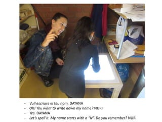 - Vull escriure el teu nom. DAYANA
- Oh! You want to write down my name? NURI
- Yes. DAYANA
- Let’s spell it. My name starts with a “N”. Do you remember? NURI
 