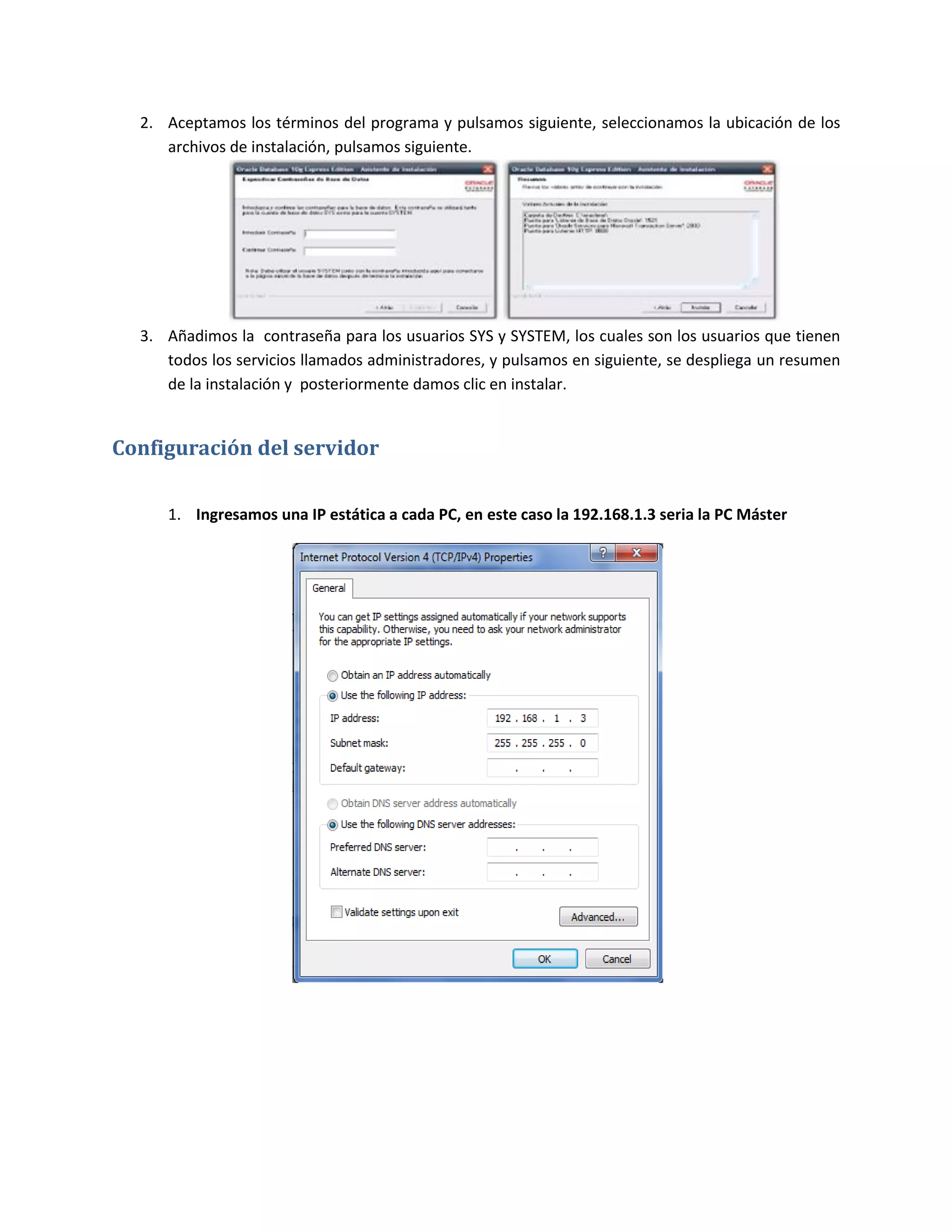 2. Aceptamos los términos del programa y pulsamos siguiente, seleccionamos la ubicación de los
     archivos de instalación, pulsamos siguiente.




  3. Añadimos la contraseña para los usuarios SYS y SYSTEM, los cuales son los usuarios que tienen
     todos los servicios llamados administradores, y pulsamos en siguiente, se despliega un resumen
     de la instalación y posteriormente damos clic en instalar.


Configuración del servidor

     1. Ingresamos una IP estática a cada PC, en este caso la 192.168.1.3 seria la PC Máster
 