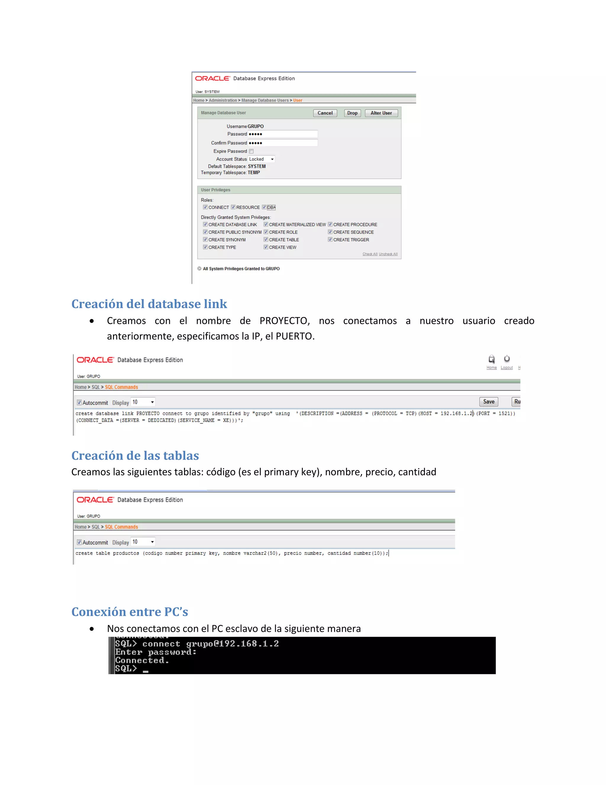 Creación del database link
       Creamos con el nombre de PROYECTO, nos conectamos a nuestro usuario creado
        anteriormente, especificamos la IP, el PUERTO.




Creación de las tablas
Creamos las siguientes tablas: código (es el primary key), nombre, precio, cantidad




Conexión entre PC’s
       Nos conectamos con el PC esclavo de la siguiente manera
 