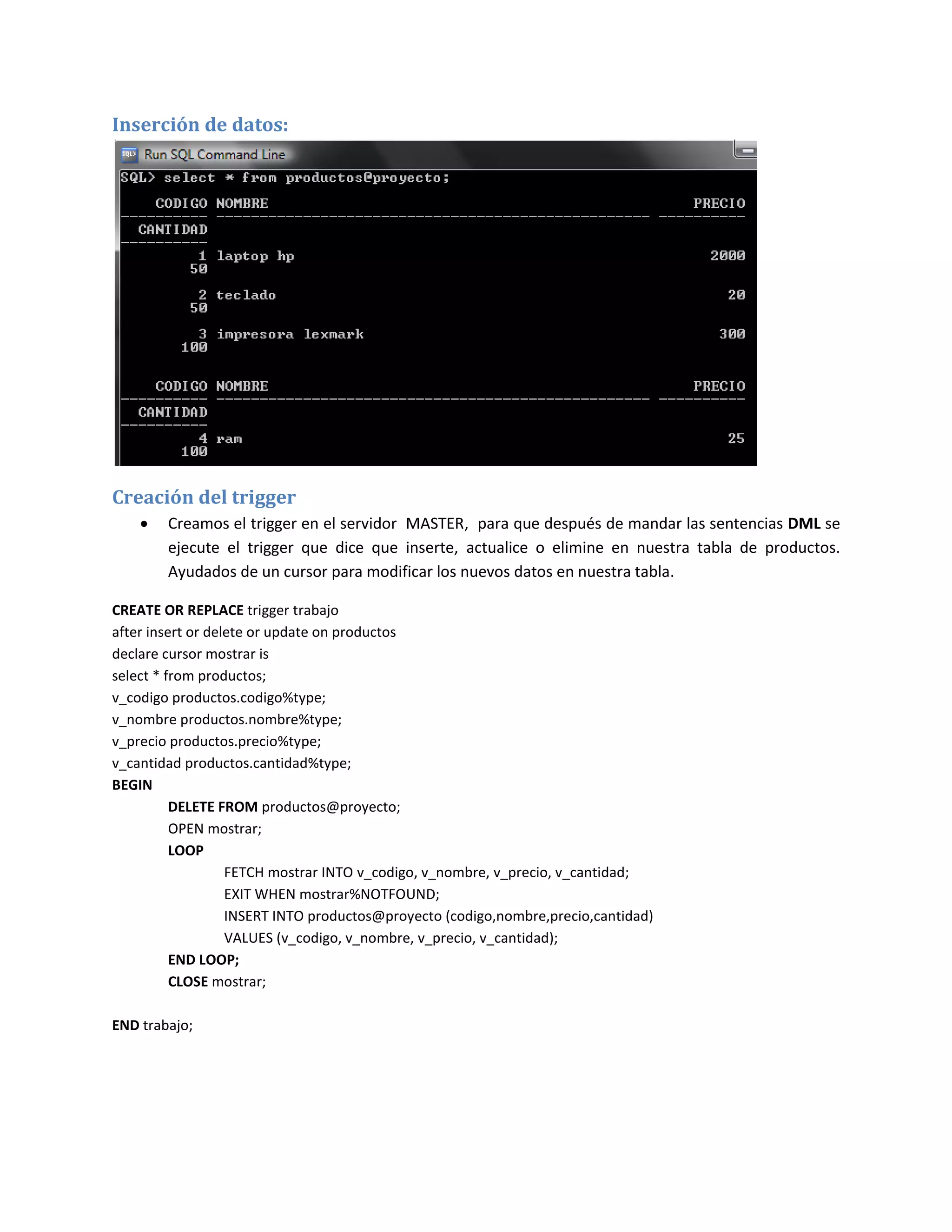 Inserción de datos:




Creación del trigger
       Creamos el trigger en el servidor MASTER, para que después de mandar las sentencias DML se
        ejecute el trigger que dice que inserte, actualice o elimine en nuestra tabla de productos.
        Ayudados de un cursor para modificar los nuevos datos en nuestra tabla.

CREATE OR REPLACE trigger trabajo
after insert or delete or update on productos
declare cursor mostrar is
select * from productos;
v_codigo productos.codigo%type;
v_nombre productos.nombre%type;
v_precio productos.precio%type;
v_cantidad productos.cantidad%type;
BEGIN
          DELETE FROM productos@proyecto;
          OPEN mostrar;
          LOOP
                   FETCH mostrar INTO v_codigo, v_nombre, v_precio, v_cantidad;
                   EXIT WHEN mostrar%NOTFOUND;
                   INSERT INTO productos@proyecto (codigo,nombre,precio,cantidad)
                   VALUES (v_codigo, v_nombre, v_precio, v_cantidad);
          END LOOP;
          CLOSE mostrar;

END trabajo;
 