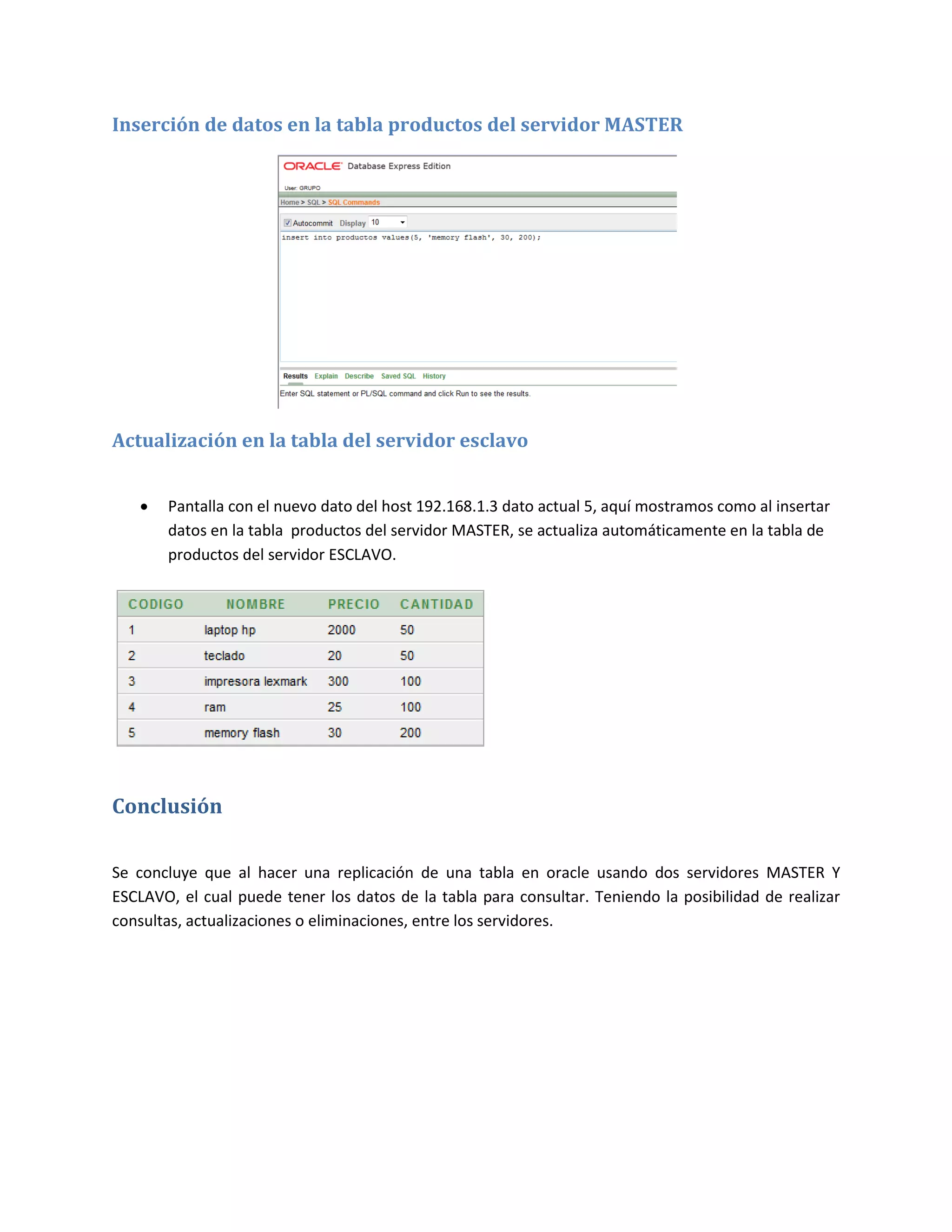 Inserción de datos en la tabla productos del servidor MASTER




Actualización en la tabla del servidor esclavo


      Pantalla con el nuevo dato del host 192.168.1.3 dato actual 5, aquí mostramos como al insertar
       datos en la tabla productos del servidor MASTER, se actualiza automáticamente en la tabla de
       productos del servidor ESCLAVO.




Conclusión

Se concluye que al hacer una replicación de una tabla en oracle usando dos servidores MASTER Y
ESCLAVO, el cual puede tener los datos de la tabla para consultar. Teniendo la posibilidad de realizar
consultas, actualizaciones o eliminaciones, entre los servidores.
 