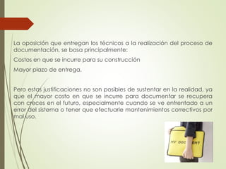 La oposición que entregan los técnicos a la realización del proceso de
documentación, se basa principalmente:
Costos en que se incurre para su construcción
Mayor plazo de entrega.
Pero estas justificaciones no son posibles de sustentar en la realidad, ya
que el mayor costo en que se incurre para documentar se recupera
con creces en el futuro, especialmente cuando se ve enfrentado a un
error del sistema o tener que efectuarle mantenimientos correctivos por
mal uso.
 