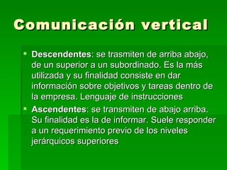 Comunicación vertical Descendentes : se trasmiten de arriba abajo, de un superior a un subordinado. Es la más utilizada y su finalidad consiste en dar información sobre objetivos y tareas dentro de la empresa. Lenguaje de instrucciones Ascendentes : se transmiten de abajo arriba. Su finalidad es la de informar. Suele responder a un requerimiento previo de los niveles jerárquicos superiores 