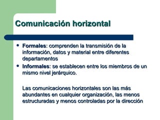 Comunicación horizontal Formales : comprenden la transmisión de la información, datos y material entre diferentes departamentos Informales : se establecen entre los miembros de un mismo nivel jerárquico. Las comunicaciones horizontales son las más abundantes en cualquier organización, las menos estructuradas y menos controladas por la dirección 