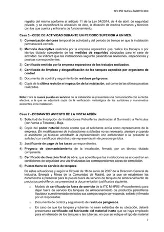 REV IP04 NUEVA AGOSTO 2018
7
registro del mismo conforme al artículo 11 de la Ley 54/2014, de 4 de abril, de seguridad
privada, y se especificará la ubicación de éste, la dotación de medios humanos y técnicos
con los que cuenta y el horario de funcionamiento.
Caso 5.- CESE DE ACTIVIDAD DURANTE UN PERIODO SUPERIOR A UN MES.
1) Comunicación del cese temporal de actividad y del periodo de tiempo en que la instalación
permanecerá cerrada.
2) Memoria descriptiva realizada por la empresa reparadora que realice los trabajos o por
técnico titulado competente de las medidas de seguridad adoptadas para el cese de
actividad. Se indicará que las instalaciones seguirán pasando las revisiones, inspecciones y
pruebas correspondientes.
3) Certificado emitido por la empresa reparadora de los trabajos realizados.
4) Certificado de limpieza y desgasificación de los tanques expedido por organismo de
control.
5) Documento de control y seguimiento de residuos peligrosos.
6) Copia de la última revisión e inspección de la instalación, así como de las últimas pruebas
realizadas.
Nota: Para la nueva puesta en servicio de la instalación se presentará una comunicación con su fecha
efectiva, a la que se adjuntará copia de la verificación metrológica de los surtidores y manómetros
existentes en la instalación.
Caso 7.- DESMANTELAMIENTO DE LA INSTALACIÓN
1) Solicitud de Inscripción de Instalaciones Petrolíferas destinadas al Suministro a Vehículos
(con Venta a Terceros). Baja.
2) Copia del poder notarial donde conste que el solicitante actúa como representante de la
empresa. En modificaciones de instalaciones existentes no es necesario, siempre y cuando
el solicitante ya hubiese acreditado la representación con anterioridad o se presente la
solicitud con certificado electrónico de representación de persona jurídica.
3) Justificante de pago de las tasas correspondientes.
4) Proyecto de desmantelamiento de la instalación, firmado por un técnico titulado
competente.
5) Certificado de dirección final de obra, que acredite que las instalaciones se encuentran en
condiciones de seguridad una vez finalizadas las correspondientes obras de demolición.
6) Puesta fuera de servicio de tanques:
De estas actuaciones y según la Circular de 18 de Junio de 2007 de la Dirección General de
Industria, Energía y Minas de la Comunidad de Madrid, por la que se establecen los
documentos a presentar para la puesta fuera de servicio de tanques de almacenamiento de
productos petrolíferos, se presentará la documentación justificativa siguiente:
o Modelo de certificado de fuera de servicio de la ITC MI-IP06 «Procedimiento para
dejar fuera de servicio los tanques de almacenamiento de productos petrolíferos
líquidos» cumplimentado en todos sus campos según corresponda, sellado y firmado
por el responsable.
o Documento de control y seguimiento de residuos peligrosos.
o En caso de que los tanques y tuberías no sean extraídos de su ubicación, deberá
presentarse certificado del fabricante del material inerte que se haya empleado
para el rellenado de los tanques y las tuberías, en que se indique el tipo de material
 