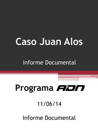 Programa ADN
11/06/14
Informe Documental
Caso Juan Alos
Informe Documental
 