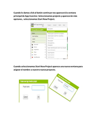 Cuando le damos click al botón continuar nos aparecerála ventana
principal de App Inventor. Seleccionamos projects y apareceránmás
opciones, seleccionamos Start NewProject.
Cuando seleccionamos Start NewProject aparece unanuevaventanapara
asignar el nombre a nuestronuevoproyecto.
 