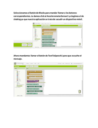 Seleccionamos el botónde Blocks para mandar llamar a los botones
correspondientes. Le damos click al AccelerometerSensor1 y elegimos el de
shaking ya que nuestraaplicaciónse tratade sacudir un dispositivomóvil.
Ahoramandamos llamar el botón de TextToSpeech1 paraque escuche el
mensaje.
 