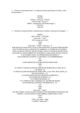<!—Abrimos el documento html y la cabecera donde especificamos el titulo y estilo
del documento-- >

                                   <HTML>
                                    <HEAD>
                          <TITLE> Acerca de </TITLE>
                            <STYLE type="text/css">
                        BODY { background: url("fondos/9.jpg") }
                                   </STYLE>
                                   </HEAD>

<!—Abrimos el cuerpo del html y especificamos el diseño y estructura de la pagina -- >

                                   <BODY>
                         <DIV ALIGN = CENTER>
                              <font color = "red">
                           <H2>Antonio & Co<H2>
                                    </font>
                                     <BR>
                     <font color = "white"><font size = 3>
POR MÁS QUE BUSCASTE, NUNCA ENCONTRASTE ALGUIEN PREPARADO
 QUE TE INSTALARA LA RED DE TU EMPRESA A UN PRECIO ACCESIBLE,
 CON CALIDAD Y BUENA TRAYECTORIA. DEJA YA DE BUSCAR QUE HAS
LLEGADO AL SITIO CORRECTO, TENEMOS LA SOLUCION TOTAO, EFICAZ
            Y ACCESIBLE PARA TUS PROBLEMAS DE REDES Y
       TELECOMUNICACIONES. LLAMANOS Y LO COMPROBARAS
                                      <br>
                                     <HR>
               CONTAMOS CON LOS SIGUIENTES SERVICIOS
                                     <BR>
                                      <ul>
   <li>VENTA E INSTALACION DE EQUIPO DE REDES DE LA MÁS ALTA
                                CALIDAD.</li>
 <li>INSTALACION DE REDES DE TODO TIPO - LAN, VPN, WAN, MAN, LA
                           QUE NECESITES -</li>
             <li>CONFIGURACION DE EQUIPO DE COMPUTO Y
                       TELECOMUNICACIONES.</li>
                        <li>CURSOS DE REDES</li>
          <li>Y TODO LO QUE ABARQUE EL MUNDO DE REDES,
              TELECOMUNICACIONES E INFORMATICA.</li>
                                     </ul>
                                    </font>
                                     <BR>
                             <font color = "aqua">
<H2>RECUERDA, SI NO LO ENCUENTRAS CON NOSOTROS ES POR QUE NO
       EXISTE, Y SI NO EXISTE LO DESARROLLAMOS PARA TI<H2>
                                    </font>
                                    </font>
                          </DIV><div align = right>
                           <A HREF="index.html">
 