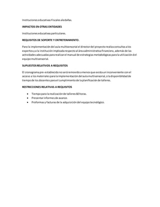 InstitucioneseducativasFiscalesaledañas.
IMPACTOS EN OTRAS ENTIDADES
Institucioneseducativasparticulares.
REQUISITOS DE SOPORTE Y ENTRETENIMIENTO.
Para la implementacióndel aulamultisensorial el directordel proyectorealizaconsultasalos
expertosya la instituciónimplicadarespectoal áreaadministrativafinanciera,ademásde las
actividadesadecuadaspararealizarel manual de estrategiasmetodológicasparalautilizacióndel
equipomultisensorial.
SUPUESTOSRELATIVOS A REQUISITOS
El cronogramapre-establecidonoseráremovidoamenosque existauninconveniente conel
acceso a losmaterialesparalaimplementacióndelaulamultisensorial,oladisponibilidadde
tiempode losdocentesparael cumplimientode laplanificaciónde talleres.
RESTRICCIONES RELATIVAS A REQUISITOS
 Tiempopara larealizaciónde talleres60 horas.
 Presentarinformesde avance.
 Proformasy facturasde la adquisicióndel equipotecnológico.
 