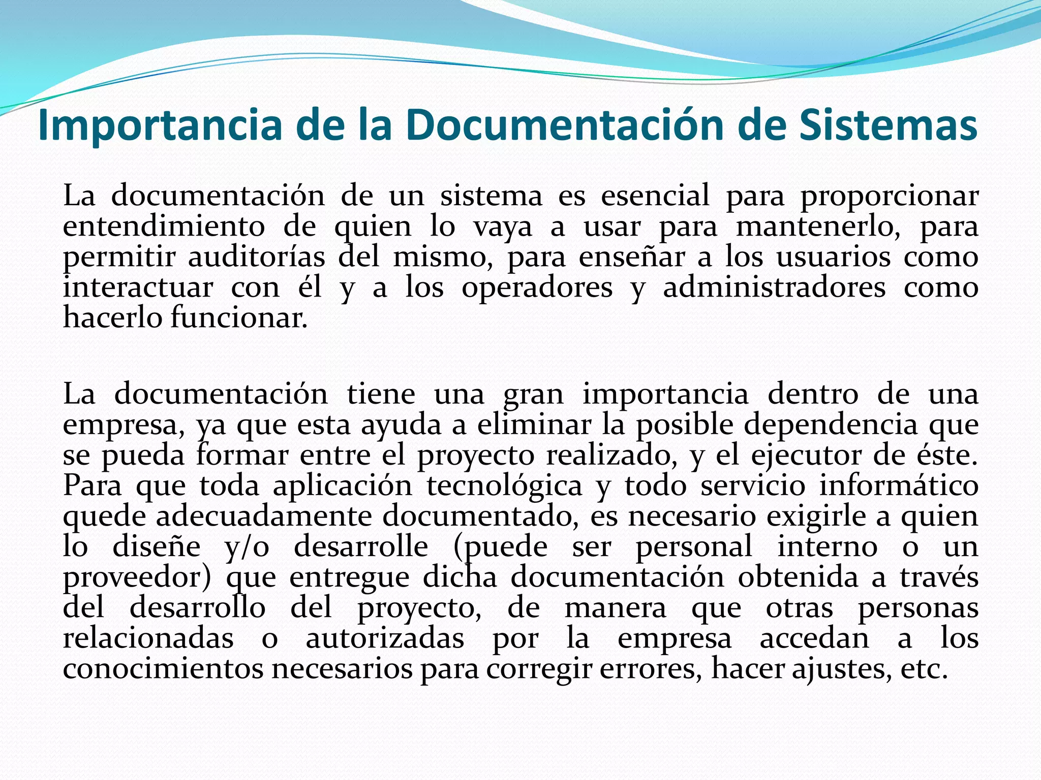 Importancia de la Documentación de Sistemas
 La documentación de un sistema es esencial para proporcionar
 entendimiento de quien lo vaya a usar para mantenerlo, para
 permitir auditorías del mismo, para enseñar a los usuarios como
 interactuar con él y a los operadores y administradores como
 hacerlo funcionar.

 La documentación tiene una gran importancia dentro de una
 empresa, ya que esta ayuda a eliminar la posible dependencia que
 se pueda formar entre el proyecto realizado, y el ejecutor de éste.
 Para que toda aplicación tecnológica y todo servicio informático
 quede adecuadamente documentado, es necesario exigirle a quien
 lo diseñe y/o desarrolle (puede ser personal interno o un
 proveedor) que entregue dicha documentación obtenida a través
 del desarrollo del proyecto, de manera que otras personas
 relacionadas o autorizadas por la empresa accedan a los
 conocimientos necesarios para corregir errores, hacer ajustes, etc.
 