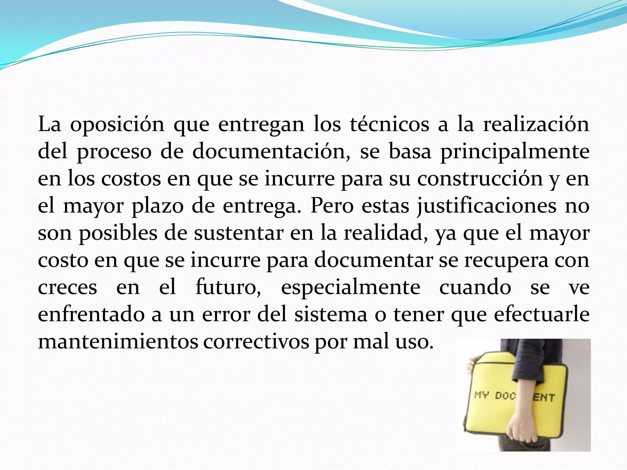 La oposición que entregan los técnicos a la realización
del proceso de documentación, se basa principalmente
en los costos en que se incurre para su construcción y en
el mayor plazo de entrega. Pero estas justificaciones no
son posibles de sustentar en la realidad, ya que el mayor
costo en que se incurre para documentar se recupera con
creces en el futuro, especialmente cuando se ve
enfrentado a un error del sistema o tener que efectuarle
mantenimientos correctivos por mal uso.
 