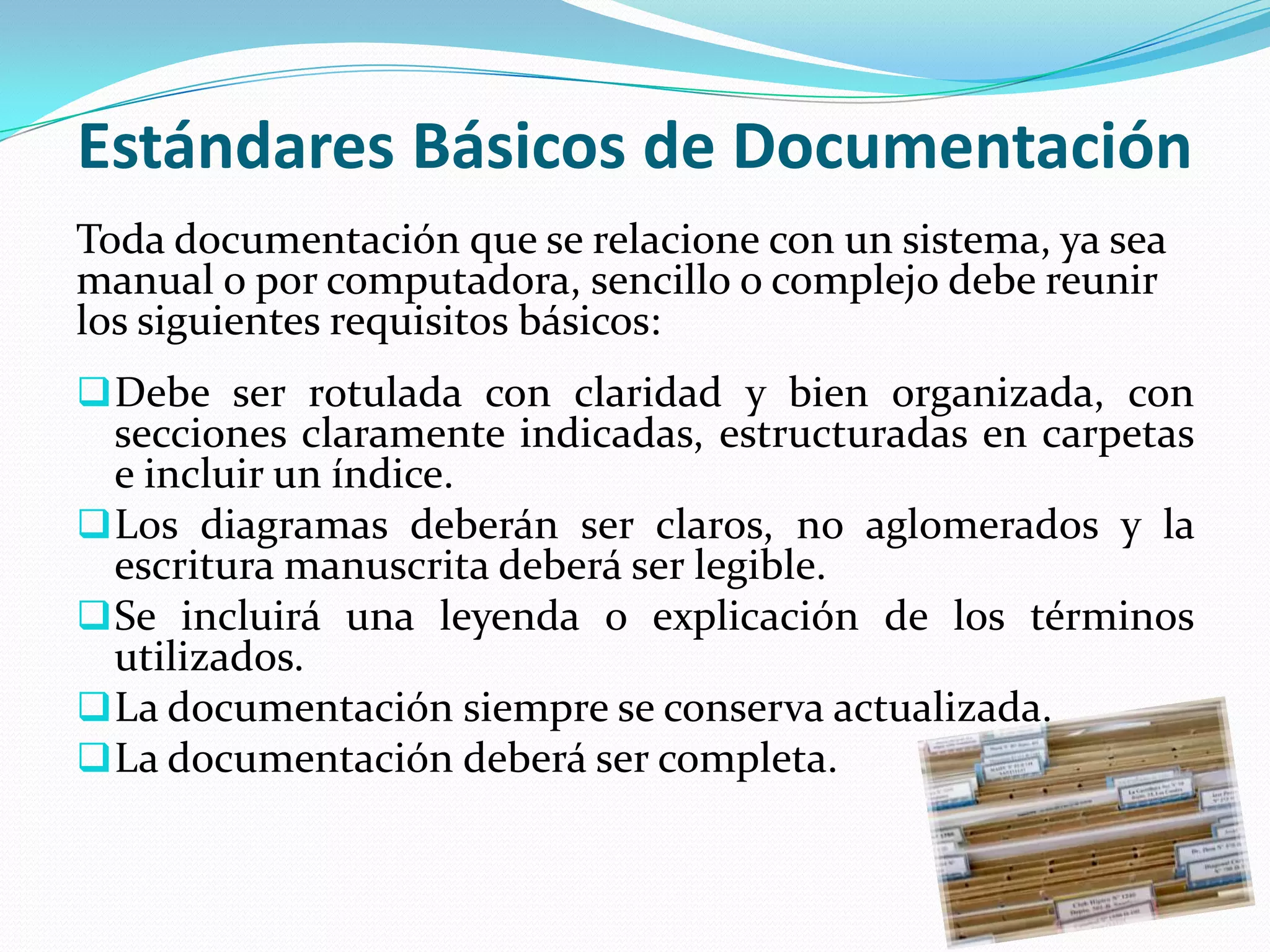 Estándares Básicos de Documentación
Toda documentación que se relacione con un sistema, ya sea
manual o por computadora, sencillo o complejo debe reunir
los siguientes requisitos básicos:
 Debe ser rotulada con claridad y bien organizada, con
  secciones claramente indicadas, estructuradas en carpetas
  e incluir un índice.
 Los diagramas deberán ser claros, no aglomerados y la
  escritura manuscrita deberá ser legible.
 Se incluirá una leyenda o explicación de los términos
  utilizados.
 La documentación siempre se conserva actualizada.
 La documentación deberá ser completa.
 