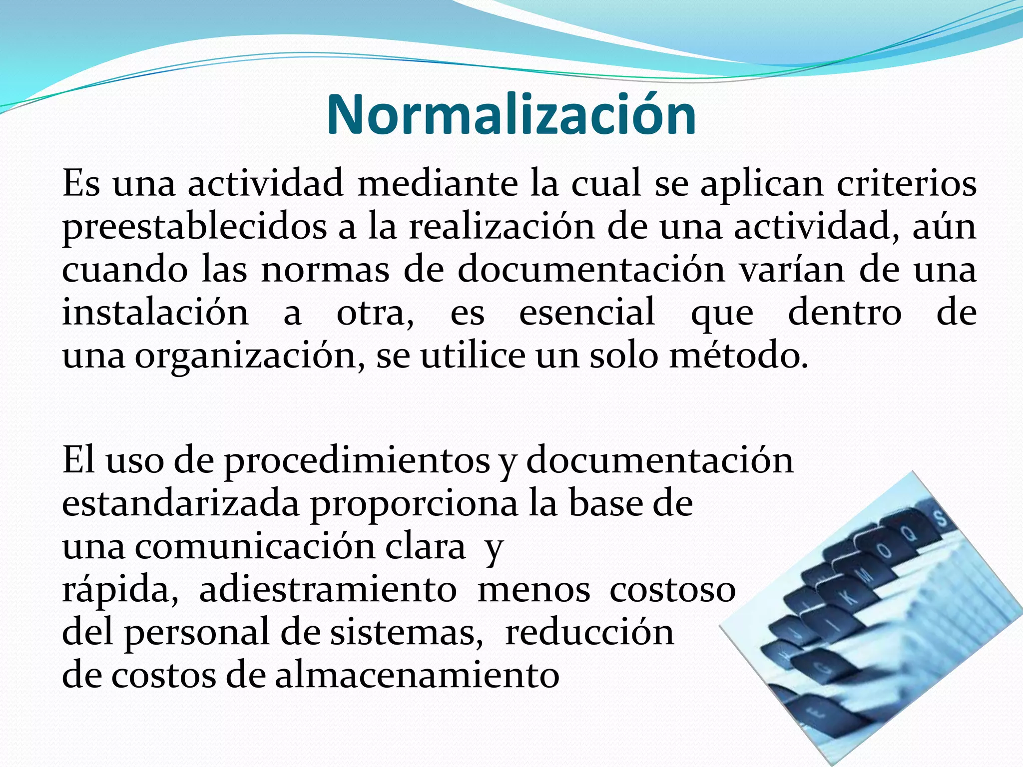 Normalización
Es una actividad mediante la cual se aplican criterios
preestablecidos a la realización de una actividad, aún
cuando las normas de documentación varían de una
instalación a otra, es esencial que dentro de
una organización, se utilice un solo método.

El uso de procedimientos y documentación
estandarizada proporciona la base de
una comunicación clara y
rápida, adiestramiento menos costoso
del personal de sistemas, reducción
de costos de almacenamiento
 