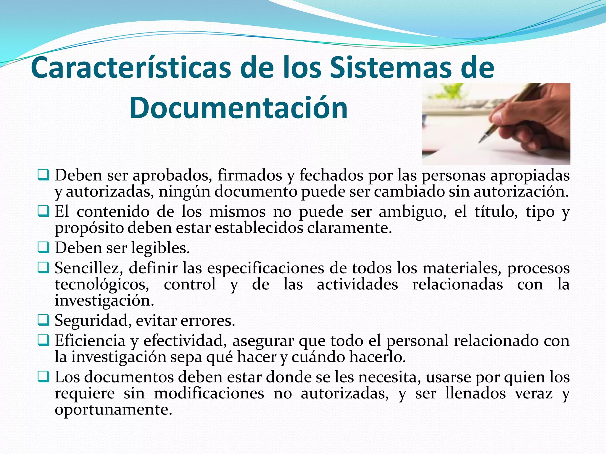 Características de los Sistemas de
       Documentación
 Deben ser aprobados, firmados y fechados por las personas apropiadas
  y autorizadas, ningún documento puede ser cambiado sin autorización.
 El contenido de los mismos no puede ser ambiguo, el título, tipo y
  propósito deben estar establecidos claramente.
 Deben ser legibles.
 Sencillez, definir las especificaciones de todos los materiales, procesos
  tecnológicos, control y de las actividades relacionadas con la
  investigación.
 Seguridad, evitar errores.
 Eficiencia y efectividad, asegurar que todo el personal relacionado con
  la investigación sepa qué hacer y cuándo hacerlo.
 Los documentos deben estar donde se les necesita, usarse por quien los
  requiere sin modificaciones no autorizadas, y ser llenados veraz y
  oportunamente.
 