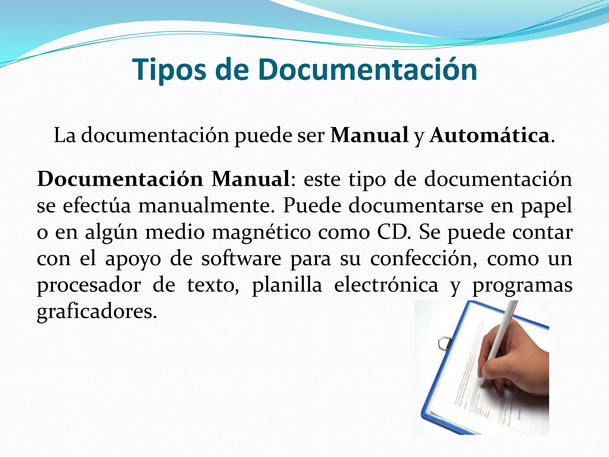 Tipos de Documentación
 La documentación puede ser Manual y Automática.
Documentación Manual: este tipo de documentación
se efectúa manualmente. Puede documentarse en papel
o en algún medio magnético como CD. Se puede contar
con el apoyo de software para su confección, como un
procesador de texto, planilla electrónica y programas
graficadores.
 
