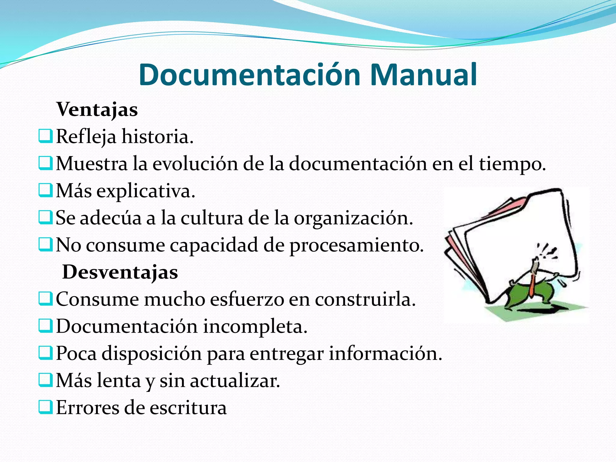 Documentación Manual
  Ventajas
 Refleja historia.
 Muestra la evolución de la documentación en el tiempo.
 Más explicativa.
 Se adecúa a la cultura de la organización.
 No consume capacidad de procesamiento.
   Desventajas
 Consume mucho esfuerzo en construirla.
 Documentación incompleta.
 Poca disposición para entregar información.
 Más lenta y sin actualizar.
 Errores de escritura
 