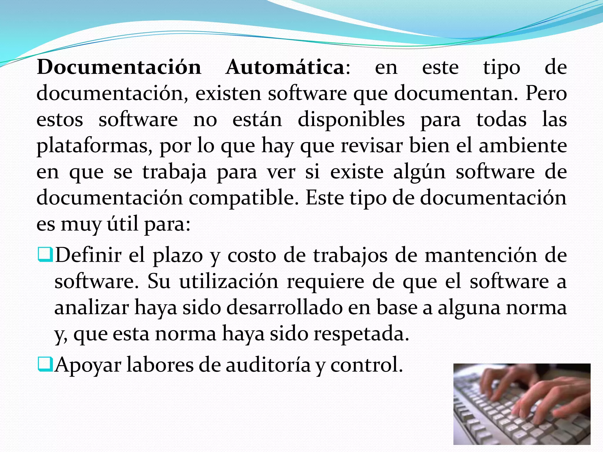 Documentación Automática: en este tipo de
documentación, existen software que documentan. Pero
estos software no están disponibles para todas las
plataformas, por lo que hay que revisar bien el ambiente
en que se trabaja para ver si existe algún software de
documentación compatible. Este tipo de documentación
es muy útil para:
Definir el plazo y costo de trabajos de mantención de
  software. Su utilización requiere de que el software a
  analizar haya sido desarrollado en base a alguna norma
  y, que esta norma haya sido respetada.
Apoyar labores de auditoría y control.
 