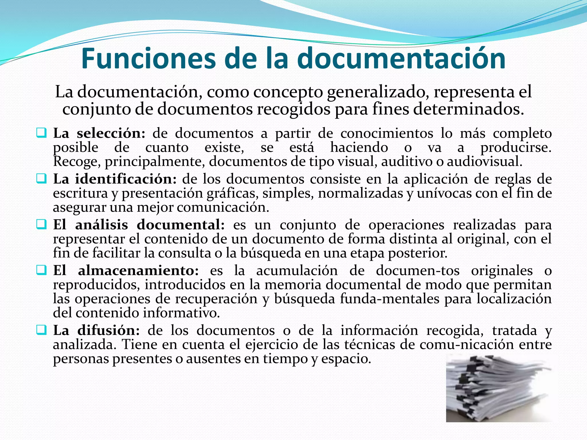 Funciones de la documentación
   La documentación, como concepto generalizado, representa el
    conjunto de documentos recogidos para fines determinados.
 La selección: de documentos a partir de conocimientos lo más completo
  posible de cuanto existe, se está haciendo o va a producirse.
  Recoge, principalmente, documentos de tipo visual, auditivo o audiovisual.
 La identificación: de los documentos consiste en la aplicación de reglas de
  escritura y presentación gráficas, simples, normalizadas y unívocas con el fin de
  asegurar una mejor comunicación.
 El análisis documental: es un conjunto de operaciones realizadas para
  representar el contenido de un documento de forma distinta al original, con el
  fin de facilitar la consulta o la búsqueda en una etapa posterior.
 El almacenamiento: es la acumulación de documen-tos originales o
  reproducidos, introducidos en la memoria documental de modo que permitan
  las operaciones de recuperación y búsqueda funda-mentales para localización
  del contenido informativo.
 La difusión: de los documentos o de la información recogida, tratada y
  analizada. Tiene en cuenta el ejercicio de las técnicas de comu-nicación entre
  personas presentes o ausentes en tiempo y espacio.
 