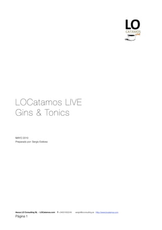 LOCatamos LIVE
Gins & Tonics

MAYO 2010
Preparado por: Sergio Estévez




Aevus LO Consulting SL - LOCatamos.com   T +34931932249   sergio@loconsulting.es Http://www.locatamos.com

Página 1
 