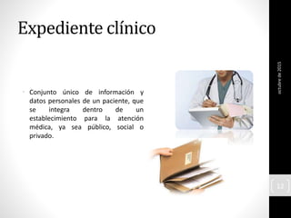 Expediente clínico
• Conjunto único de información y
datos personales de un paciente, que
se integra dentro de un
establecimiento para la atención
médica, ya sea público, social o
privado.
octubrede2015
12
 