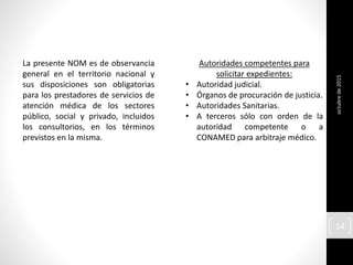 octubrede2015
14
La presente NOM es de observancia
general en el territorio nacional y
sus disposiciones son obligatorias
para los prestadores de servicios de
atención médica de los sectores
público, social y privado, incluidos
los consultorios, en los términos
previstos en la misma.
Autoridades competentes para
solicitar expedientes:
• Autoridad judicial.
• Órganos de procuración de justicia.
• Autoridades Sanitarias.
• A terceros sólo con orden de la
autoridad competente o a
CONAMED para arbitraje médico.
 