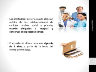 Los prestadores de servicios de atención
médica de los establecimientos de
carácter público, social y privado,
estarán obligados a integrar y
conservar el expediente clínico.
El expediente clínico tiene una vigencia
de 5 años, a partir de la fecha del
último acto médico.
octubrede2015
15
 