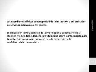 Los expedientes clínicos son propiedad de la institución o del prestador
de servicios médicos que los genera.
El paciente en tanto aportante de la información y beneficiario de la
atención médica, tiene derechos de titularidad sobre la información para
la protección de su salud, así como para la protección de la
confidencialidad de sus datos.
octubrede2015
16
 