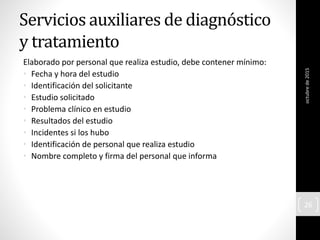 Servicios auxiliares de diagnóstico
y tratamiento
Elaborado por personal que realiza estudio, debe contener mínimo:
• Fecha y hora del estudio
• Identificación del solicitante
• Estudio solicitado
• Problema clínico en estudio
• Resultados del estudio
• Incidentes si los hubo
• Identificación de personal que realiza estudio
• Nombre completo y firma del personal que informa
octubrede2015
26
 