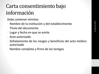 Carta consentimiento bajo
información
Debe contener mínimo:
• Nombre de la institución y del establecimiento
• Título del documento
• Lugar y fecha en que se emite
• Acto autorizado
• Señalamiento de los riesgos y beneficios del acto médico
autorizado
• Nombre completo y firma de los testigos
octubrede2015
28
 